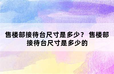 售楼部接待台尺寸是多少？ 售楼部接待台尺寸是多少的